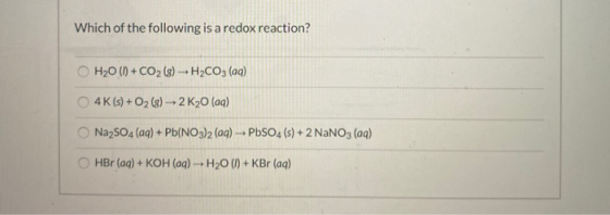 Which of the following is a redox reaction? H20 (1) + CO2 (s) - H2CO3(aq) 4K(s) + O2(g) 2 K20 (aq) Na2SO4 (aq) + Pb(NO3)2 (aq