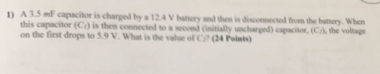 D A 35 mF capacitor is charged by a 12.4 V hattery and then is disconnected from the battery. When the voltage this capacitor (Ci) is then connected to a second (initially uncharged) capacitor, (C on the first drops to 5.9 V. What is the value of Ct (24 Points