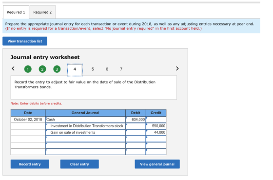 Required 1 Required 2 Prepare the appropriate journal entry for each transaction or event during 2018, as well as any adjusting entries necessary at year end. (If no entry is required for a transaction/event, select No journal entry required in the first account field.) View transaction list Journal entry worksheet 6 7 Record the entry to adjust to fair value on the date of sale of the Distribution Transformers bonds. Note: Enter debits before credits Date General Journal Debit Credit October 02, 2018 Cash 634,000 Investment in Distribution Transformers stock 590,000 44,000 Gain on sale of investments Record entry Clear entry View general journal