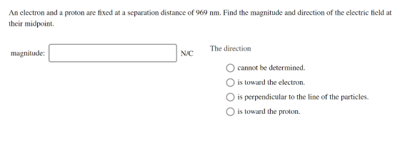 An electron and a proton are fixed at a separation distance of 969 nm. Find the magnitude and direction of the electric field at their midpoint. The direction magnitude: O cannot be determined is toward the electron O is perpendicular to the line of the particles. O is toward the proton.