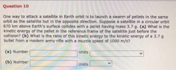 Question 10 One way to attack a satellite in Earth orbit is to launch a swarm of pellets in the same orbit as the satellite b