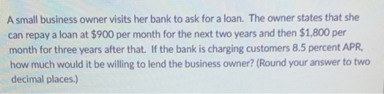 A small business owner visits her bank to ask for a loan. The owner states that she can repay a loan at $900 per month for th