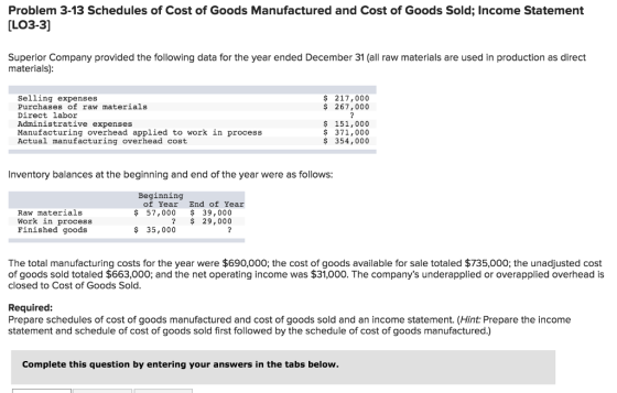 Problem 3-13 Schedules of Cost of Goods Manufactured and Cost of Goods Sold; Income Statement LO3-3] Superior Company provided the following data for the year ended December 31 (al raw materials are used in production as direct materials) Selling expenses Purchases of raw materials Direct labor Administrative expenses Manufacturing overhead applied to work in process Actual manufacturing overhead cost $ 217,000 $ 267,000 $ 151,000 $ 371,000 $ 354,000 Inventory balances at the beginning and end of the year were as follows Beginning of Year End of Year Raw materials Work in process Finished goods $ 57,000 39,000 ? 29,000 $ 35,000 The total manufacturing costs for the year were $690,000; the cost of goods available for sale totaled $735,000; the unadjusted cost of goods sold totaled $663,000; and the net operating income was $31,000. The companys underapplied or overapplied overhead is closed to Cost of Goods Sold Required: Prepare schedules of cost of goods manufactured and cost of goods sold and an income statement. (Hint: Prepare the income statement and schedule of cost of goods sold first followed by the schedule of cost of goods manufactured.) Complete this question by entering your answers in the tabs below.
