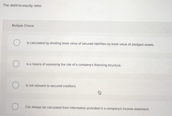 The debt-to-equity ratio: Multiple Choice Is calculated by dividing book value of secured liabilities by book value of pledge
