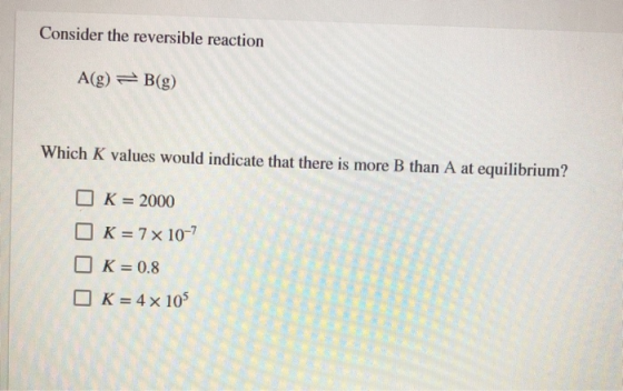 Consider the reversible reaction A(g) B(g) Which K values would indicate that there is more B than A at equilibrium? K 2000 K