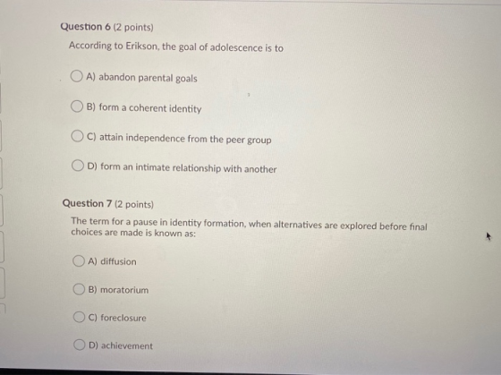 Question 6 (2 points) According to Erikson, the goal of adolescence is to OA) abandon parental goals B) form a coherent ident