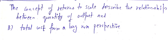 The concept of returns to scele describe the relationship between! quantity of output and B) total cost from a long run persp