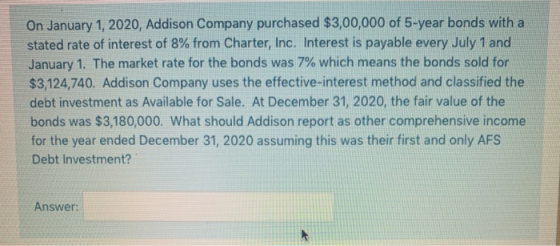 On January 1, 2020, Addison Company purchased $3,00,000 of 5-year bonds with a stated rate of interest of 8% from Charter, In