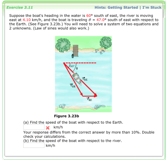 Exercise 3.11 Hints: Getting Started | Im Stuck Suppose the boats heading in the water is 60° south of east, the river is moving east at 4.10 km/h, and the boat is traveling 47.0° south of east with respect to the Earth. (See Figure 3.23b.) You will need to solve a system of two equations and 2 unknowns. (Law of sines would also work.) 0 VBR VRE Figure 3.23b (a) Find the speed of the boat with respect to the Earth. X km/h Your response differs from the correct answer by more than 10%. Double check your calculations. (b) Find the speed of the boat with respect to the river. km/h