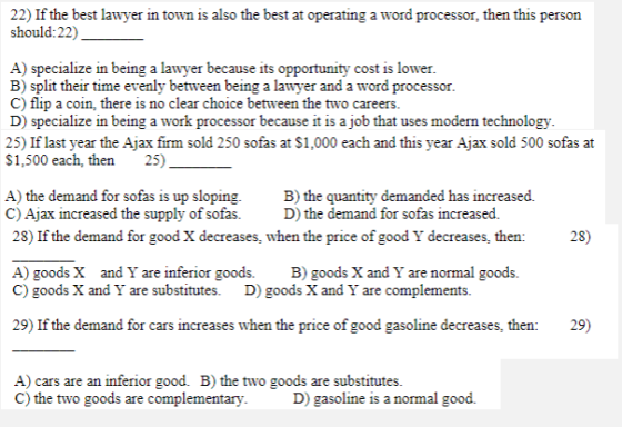 22) If the best lawyer in town is also the best at operating a word processor, then this person should:22) A) specialize in being a lawyer because its opportunity cost is lower B) split their time evenly between being a lawyer and a word processor C) flip a coin, there is no clear choice between the two careers. D) specialize in being a work processor because it is a job that uses modern technology 25) If last year the Ajax firm sold 250 sofas at $1,000 each and this year Ajax sold 500 sofas at S1,500 each, then 25) A) the demand for sofas is up sloping.B) the quantity demanded has increased. C) Ajax increased the supply of sofas D) the demand for sofas increased. 28) If the demand for good X decreases, when the price of good Y decreases, then: 28) A) goods X and Y are inferior goods. B) goods X and Y are normal goods. C) goods X and Y are substitutes. D) goods X and Y are complements. 29) If the demand for cars increases when the price of good gasoline decreases, then: 29) A) cars are an inferior good. B) the two goods are substitutes C) the two goods are complementary D) gasoline is a normal good.