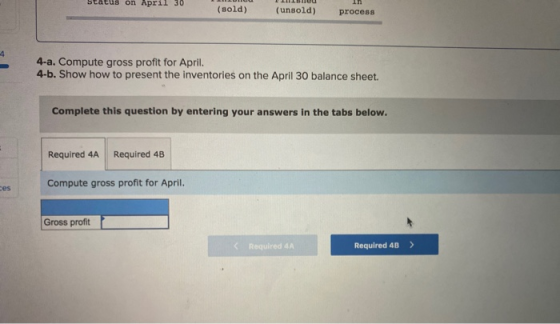 Status on April 30 (sold) (unsold) In process 4-a. Compute gross profit for April. 4-b. Show how to present the inventories o