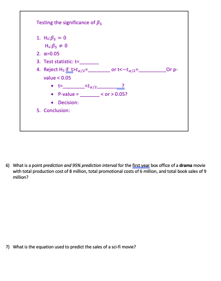 Testing the significance of B 1. Hof,-0 2. -0.05 3. Test statistic: t 4. Reject Ho if=>ta/2= or t<ta/2 Or p value< 0.05 ct P-value« «or < or>0.05? · Decision: 5. Conclusion: 6) What is a point prediction and 95% prediction interval for the firstyear box office of a drama movie with total production cost of 8 million, total promotional costs of 6 million, and total book sales of 9 million? 7) What is the equation used to predict the sales of a sci-fi movie?