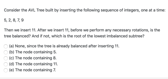Consider the AVL Tree built by inserting the following sequence of integers, one at a time: 5, 2, 8, 7,9 Then we insert 11. A