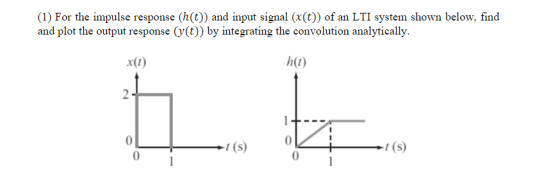 (1) For the impulse response (h(t)) and input signal (x(t)) of an LTI system shown below, find and plot the output response (y(t)) by integrating the convolution analytically h(t) x(t) t (s)