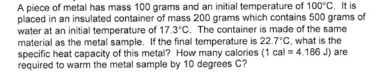 A piece of metal has mass 100 grams and an initial temperature of 100°C. It is placed in an insulated container of mass 200 g