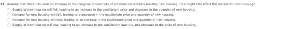 17. Assume that there has been an increase in the marginal productivity of construction workers building new housing. How might this affect the market for new housing? Supply of new housing will fall, leading to an increase in the equilibrium price and decrease in the quantity of new housing Demand for new housing will fall, leading to a decrease in the equilibrium price and quantity of new housing Demand for new housing will rise, leading to an increase in the equilibrium price and quantity of new housing Supply of new housing will rise, leading to an increase in the equilibrium quantity and decrease in the price of new housing