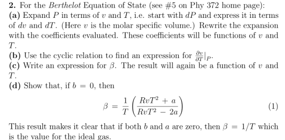2. For the Berthelot Equation of State (see #5 on Phy 372 home page): (a) Expand P in terms of v and T, i.e. start with dP and express it in terms of dv and dT. (Here v is the molar specific volume.) Rewrite the expansion with the coefficients evaluated. These coefficients will be functions of v and (b) Ú (c) Write an expression for β. The result will again be a function of v and se the cyclic relation to find an expression for TP (d) Show that, if b 0, then 1/T which This result makes it clear that if both b and a are zero, then β is the value for the ideal g as
