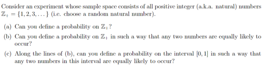 Consider an experiment whose sample space consists of all positive integer (a.k.a. nata) numbers Z, 1,2,3,..) (i.c. choose a random natural number (a) Can you define a probability on Z? (b) Can you define a probability on Z in such a way that any two numbers are equally likely to occur? leshe in d ), con you drlune a prodability on the inerv ) 0, 1] in such a w any two numbers in this interval are cqually likely to occur?