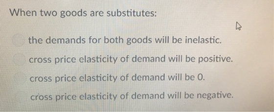 When two goods are substitutes: the demands for both goods will be inelastic. cross price elasticity of demand will be positive. cross price elasticity of demand will be O cross price elasticity of demand will be negative.