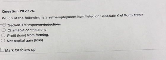 Question 20 of 75. Which of the following is a self-employment item listed on Schedule K of Form 1065? Charitable contributions O Profit (loss) from farming. O Net capital gain (loss). Mark for follow up