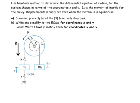 Use Newtons method to determine the differential equation of motion, for the system shown, in terms of the coordinates x and y. Jo is the moment of inertia for the pulley. Displacements x and y are zero when the system is in equilibrium. a) Show and properly label the (3) free body diagrams. b) Write and simplify to two EOMs for coordinates x and y Bonus: Write EOMs in matrix form for coordinates x and y 2r r 0 FO)