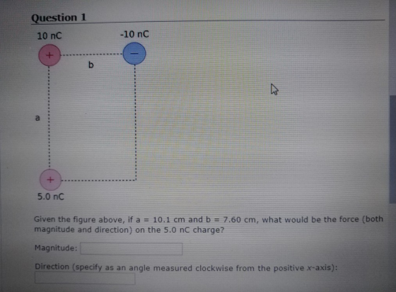 Question 1 10 nC -10 nC 5.0 nC Given the figure above, if a 10.1 cm and b-7.60 cm, what would be the force (both magnitude and direction) on the 5.0 nC charge? Magnitude: Direction (specify as an angle measured clockwise from the positive x-axis):