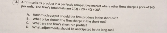 3.) A firm sells its product in a perfectly competitive market where other firms charge a price of $40 per unit. The firms total costs are C(Q) 20+40+202. A. B. C. D. How much output should the firm produce in the short-run? What price should the firm charge in the short-run? what are the firms short-run profits? What adjustments should be anticipated in the long-run?