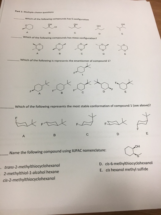 Part 3 Multiple choice questions Which of the following compounds has sconfiguration Which of the following compounds has meso configuration? Which of the following is represents the enantiomer of compound 1? Which of the following represents the most stable conformation of compound (see above)? OH Name the following compound using IUPAC nomenclature: D. cis-6-methylthiocyclohexanol trans-2-methylthiocyclohexanol E. cis hexanol methyl sulfide 2-methyl thiol-1-alcohol hexane cis-2-methylthiocyclohexanol