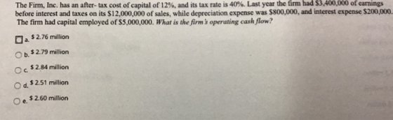 The Firm, Inc. has an after-tax cost of capital of 12%, and its tax rate is 40%. Last year the firm had S3,400,000 of earnings before interest and taxes on its $12,000,000 of sales, while depreciation expense was $800,000, and interest expense $200,000. The firm had capital employed of $5,000,000. What is the firms operating cash flow? a. $2.76 milion O b. $2.79 million O c. $2.84 million O d. $2.51 million O e. $2.60 million