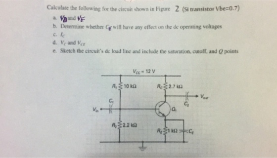 Calculate the following for the circuit shown in Figure 2 (Si transistor Vbe-0.7) b. Determine whether C will have any effect on the de operating voltages c. e. Sketch the circuits dc load line and include the saturation, cutoff, and Q points cc 12 Re2.7k Ca R 2.2 ?