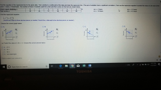 Find the equation of the regression line for the given data. Then construct a scatter plot of the data and draw the regression line (The pair of variables have a significant correlation) Then use the regression equation to predict the value of y for each of the given x-values, if meaninglul. The number of hours 6 students spent for a test and their scores on that test are shown below irs 6 students spent spent studyingx (a) x 2 hours (c)x 14 hours (b) x 25 hours (d)x 4.5 hours est score 38 45 51 49 69 Find the regression equation. (Round the slope to three decimal places as needed. Round the y-intercept to two decimal places as needed Choose the correct graph below. O A O B. Ос. O D. Hours sucyna Hours ueying Hours studying (a) Predict the value of y for x2 Choose the correct answer below OA. 47.6 OB. 50.1 C, 602 O D. not meaningful Click to select your answer(s) /22/2019 O Type here to search TO