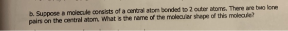 b. Suppose a molecule consists of a central atom bonded to 2 outer atoms. There are two lone pairs on the central atom. What