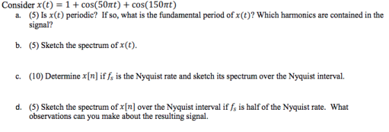 Consider x(t) 1 + cos(50t) + cos( 150t) a. (5) Is x(t) periodic? If so, what is the fundamental period of x(t)? Which harmonics are contained in the signal? b. (5) Sketch the spectrum of x(t) c. (10) Determine x [n] if fs is the Nyquist rate and sketch its spectrum over the Nyquist interval. (5) Sketch the spectrum of x[n] over the Nyquist interval if fs is half of the Nyquist rate. What observations can you make about the resulting signal d.