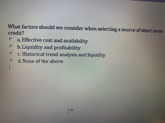 What factors should we consider when selecting a source of short-term credit? C a. Effective cost and availability C b.Liquid