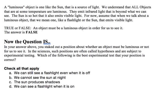 A luminous object is one like the Sun, that is a source of light. We understand that ALL Objects that are at some temperature are luminous. They emit infrared light that is beyond what we can see. The Sun is so hot that it also emits visible light. For now, assume that when we talk about a luminous object, that we mean one, like a flashlight or the Sun, that emits visible light. TRUE or FALSE: An object must be a luminous object in order for us to see it The answer is FALSE Now the Question IS.. In your answer above, you staked out a position about whether an object must be luminous or not for us to see it. In the sciences, such positions are often called hypotheses and are subject to experimental testing. Which of the following is the best experimental test that your position is correct? Check all that apply a. We can still see a flashlight even when it is off b. We cannot see the sun at night c. The sun produces shadows d. We can see a flashlight when it is on