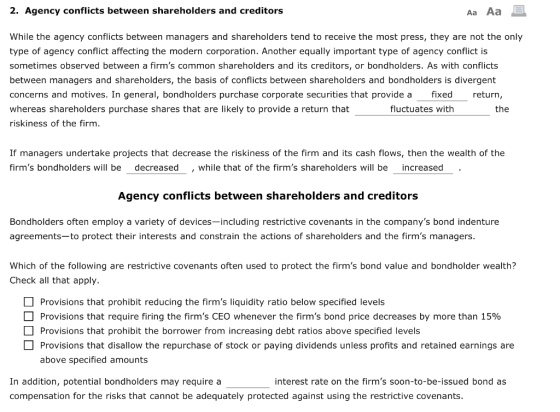 2. Agency conflicts between shareholders and creditors Aa Aa While the agency conflicts between managers and shareholders tend to receive the most press, they are not the only type of agency conflict affecting the modern corporation. Another equally important type of agency conflict is sometimes observed between a firms common shareholders and its creditors, or bondholders. As with conflicts between managers and shareholders, the basis of conflicts between shareholders and bondholders is divergent concerns and motives. In general, bondholders purchase corporate securities that provide a fixed return whereas shareholders purchase shares that are likely to provide a return that riskiness of the firm fluctuates withh the If managers undertake projects that decrease the riskiness of the firm and its cash flows, then the wealth of the firms bondholders will be decreased , while that of the firms shareholders will be increased Agency conflicts between shareholders and creditors Bondholders often employ a variety of devices-including restrictive covenants in the companys bond indenture agreements-to protect their interests and constrain the actions of shareholders and the firms managers Which of the following are restrictive covenants often used to protect the firms bond value and bondholder wealth? Check all that apply. Provisions that prohibit reducing the firms liquidity ratio below specified levels Provisions that require firing the firms CEO whenever the firms bond price decreases by more than 15% Provisions that prohibit the borrower from increasing debt ratios above specified levels □ Provisions that disallow the repurchase of stock or paying dividends unless profits and retained earnings are above specified amounts interest rate on the firms soon-to-be-issued bond as In addition, potential bondholders may require a compensation for the risks that cannot be adequately protected against using the restrictive covenants.