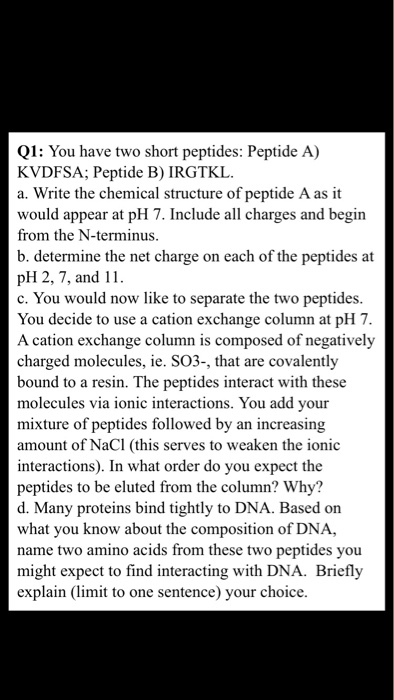 Q1: You have two short peptides: Peptide A) KVDFSA; Peptide B) IRGTKL a. Write the chemical structure of peptide A as it would appear at pH 7. Include all charges and begin from the N-terminus b. determine the net charge on each of the peptides at pH 2, 7, and 11 c. You would now like to separate the two peptides. You decide to use a cation exchange column at pH 7 A cation exchange column is composed of negatively charged molecules, ie. SO3-, that are covalently bound to a resin. The peptides interact with these molecules via ionic interactions. You add your mixture of peptides followed by an increasing amount of NaCl (this serves to weaken the ionic interactions). In what order do you expect the peptides to be eluted from the column? Why? d. Many proteins bind tightly to DNA. Based on what you know about the composition of DNA, name two amino acids from these two peptides you might expect to find interacting with DNA. Briefly explain (limit to one sentence) your choice.