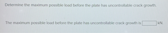 Determine the maximum possible load before the plate has uncontrollable crack growth. The maximum possible load before the pl