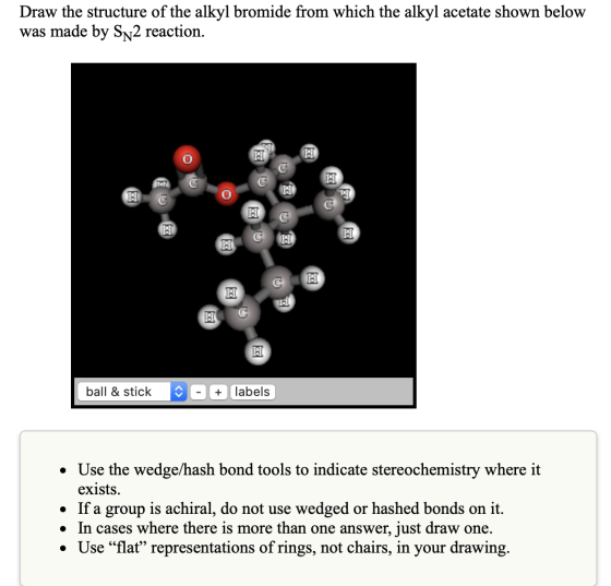 Draw the structure of the alkyl bromide from which the alkyl acetate shown below was made by Sn2 reaction. CH ball & stick +