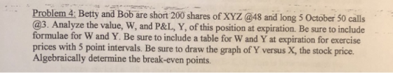 Problem 4: Betty and Bob are short 200 shares of XYZ @48 and long 5 October 50 calls @3. Analyze the value, W, and P&L, Y, of