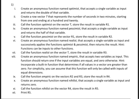 1) i. Create an anonymous function named optimist, that accepts a single variable as input i Create a row vector Tthat represents the number of seconds in two minutes, starting ii. Call the function optimist on the vector T, store the result in variable R1 and returns the double of that variable from one and ending at a hundred and twenty v. Create an anonymous function named pessimist, that accepts a single variable as input and returns the half of that variable Call the function pessimist on the vector R1, store the result in variable R2 Create an anonymous function named realist, that accepts a single variable as input and successively applies the functions optimist & pessimist, then returns the result. Hint Functions can be inputs to other functions v. vi. i i Call the function realist on the vector T, store the result in variable R3 Create an anonymous function named empiric, that accepts two variables as input. This function should return one if the input variables are equal, and zero otherwise. Hint: Incorporate a built-in function that determines if all values in a vector are greater than zero. For simplicity, you can assume that this function will only be called with inputs of equal dimensions ix. Call the function empiric on the vectors R2 and R3, store the result in R4 x. Create an anonymous function named nihilist, that accepts a single variable as input and returns zero xi Call the function nihilist on the vector R4, store the result in RS xii Print R5