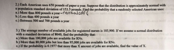 2.) Each American uses 650 pounds of paper a year. Suppose that the distribution is approximately normal with a population standard deviation of 153.5 pounds. Find the probability that a randomly selected American uses: a.) More than 800 pounds a year-normalcdf( b.) Less than 400 pounds a year c.) Between 500 and 700 pounds a year 3.) The average number of available jobs for registered nurses is 103,900. If we assume a normal distribution with a standard deviation of 8040, find the probability that: a.) More than 100,000 jobs are available for RNs. b.) More than 80,000 jobs but less than 95,000 jobs are available for RNs. c.) If the probability is 0.1977 that more than X amount of jobs are available, find the value of X.