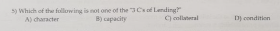 5) Which of the following is not one of the 3 Cs of Lending? B) capacity C) collateral D) condition A) character