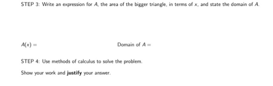 STEP 3: Write an expression for A, the area of the bigger triangle, in terms of x, and state the domain of A. A(x) = STEP 4: