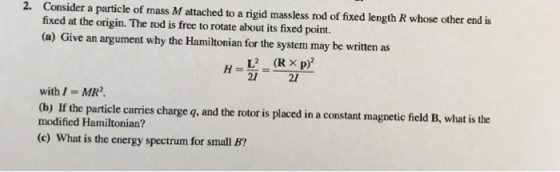 2. Consider a particle of mass M attached to a rigid massless rod of fixed length R whose other end is fixed at the origin. The rod is free to rotate about its fixed point. (a) Give an argument why the Hamiltonian for the system may be written as 21 21 with/-MR2 (b) If the particle carries charge q, and the rotor is placed in a constant magnetic field B, what is the modified Hamiltonian? (e) What is the energy spectrum for small B?