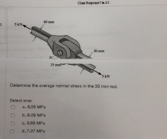 Class ResponseJ an-22 40 mm S kN 30 mm 25 mm 5 KN Determine the average nomal stress in the 30 mm rod. Select one: a. 5.05 MPa b.9.09 MPa c, 66 MPa d. 7.07 MPa O O