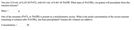 You mix 23.0 mL of 0.225 M FeCl3 with 44.5 mL of 0.461 M NaOH. What mass of Fe(OH)3 (in grams) will precipitate from this rea