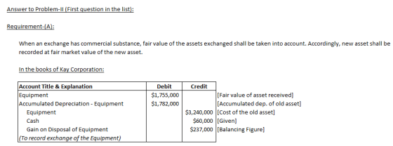 Requirement-A: When an exchange has commercial substance, fair value of the assets exchanged shall be taken into account. Accordingly, new asset shall be recorded at fair market value of the new asset. Debit Credit $1,755,000 $1,782,000 e & Equipment Accumulated Depreciation - Equipment [Fair value of asset received] [Accumulated dep. of old asset] $3,240,000 [Cost of the old asset] Equipment Cash Gain on Disposal of Equipment $237,000 [Balancing Figure] (To record exchange of the Equipment)