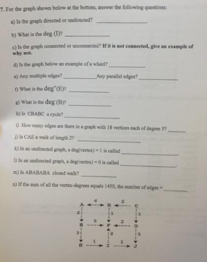 7. For the graph shown below at the bottom, answer the following questions a) Is the graph directed or undirected? b) What is the deg ()? c) Is the graph connected or unconnected? If it is not connected, give an example of why not d) ls the graph below an example of a wheel? e) Any multiple edges? 0 What is the deg(E)? ) What is the deg (B)? h) Is CBABC a cycle? D How many edges are there in a graph with 18 vertices ench of degree 5? D is CAE a walk of length 27 ) In an undirected graph, a deg(vertex)-1 is called ) in an undirected graph, a deg(vertex)-0 is called__ m) Is ABABABA closed walk? a) If the sum of all the vertes-degrees equals 1450, the number of edges Any parallel edges? 2 21 3 1 1 5