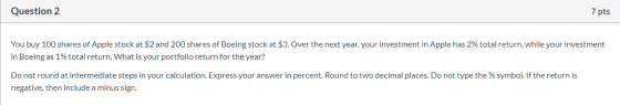 Question 2 7 pts You buy 100 shares of Apple stock at $2 and 200 shares of Boeing stock at $3. Over the next year, your inves